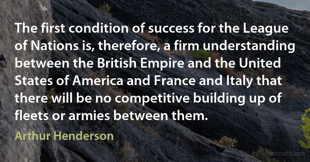 The first condition of success for the League of Nations is, therefore, a firm understanding between the British Empire and the United States of America and France and Italy that there will be no competitive building up of fleets or armies between them. (Arthur Henderson)