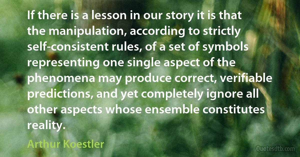 If there is a lesson in our story it is that the manipulation, according to strictly self-consistent rules, of a set of symbols representing one single aspect of the phenomena may produce correct, verifiable predictions, and yet completely ignore all other aspects whose ensemble constitutes reality. (Arthur Koestler)