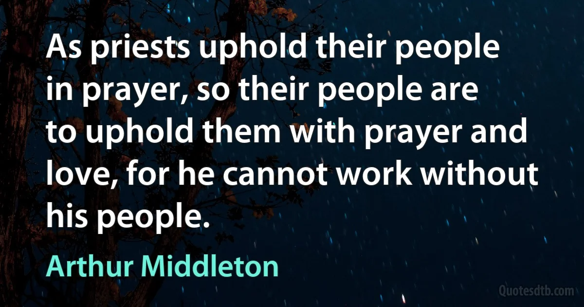 As priests uphold their people in prayer, so their people are to uphold them with prayer and love, for he cannot work without his people. (Arthur Middleton)