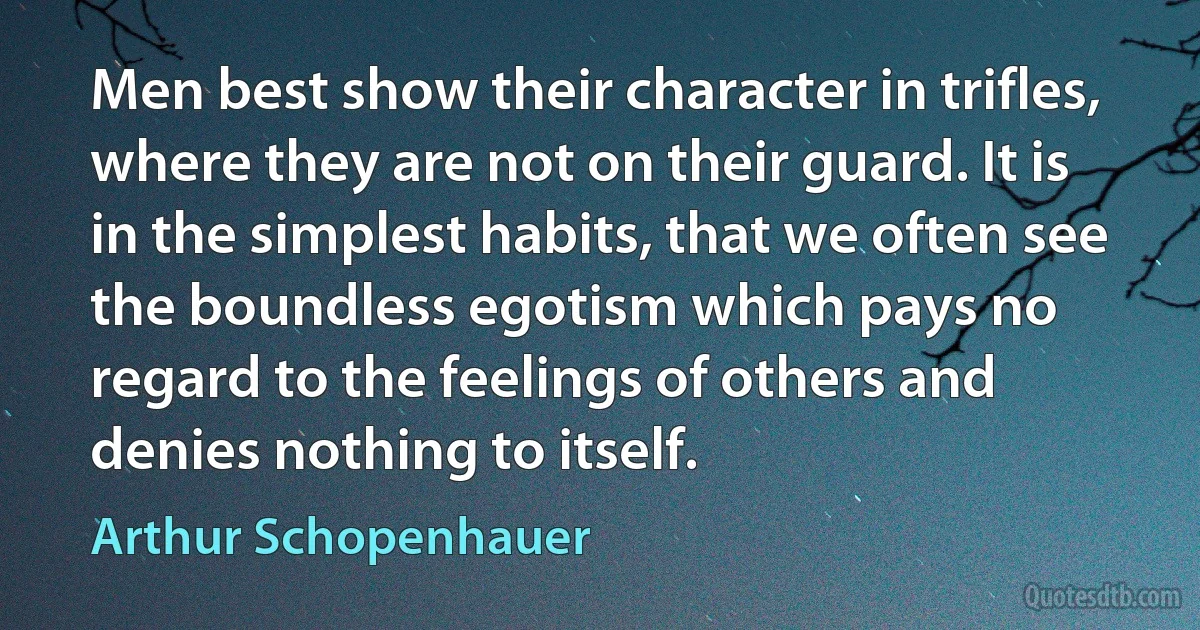 Men best show their character in trifles, where they are not on their guard. It is in the simplest habits, that we often see the boundless egotism which pays no regard to the feelings of others and denies nothing to itself. (Arthur Schopenhauer)