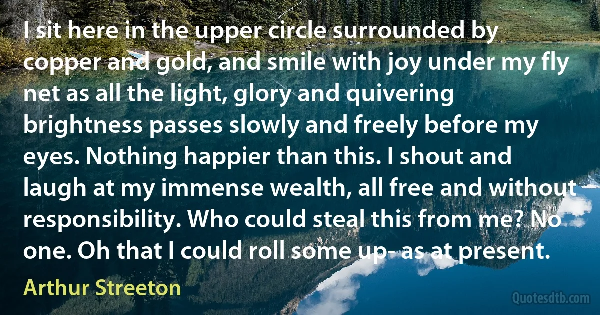 I sit here in the upper circle surrounded by copper and gold, and smile with joy under my fly net as all the light, glory and quivering brightness passes slowly and freely before my eyes. Nothing happier than this. I shout and laugh at my immense wealth, all free and without responsibility. Who could steal this from me? No one. Oh that I could roll some up- as at present. (Arthur Streeton)