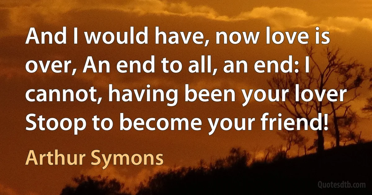 And I would have, now love is over, An end to all, an end: I cannot, having been your lover Stoop to become your friend! (Arthur Symons)