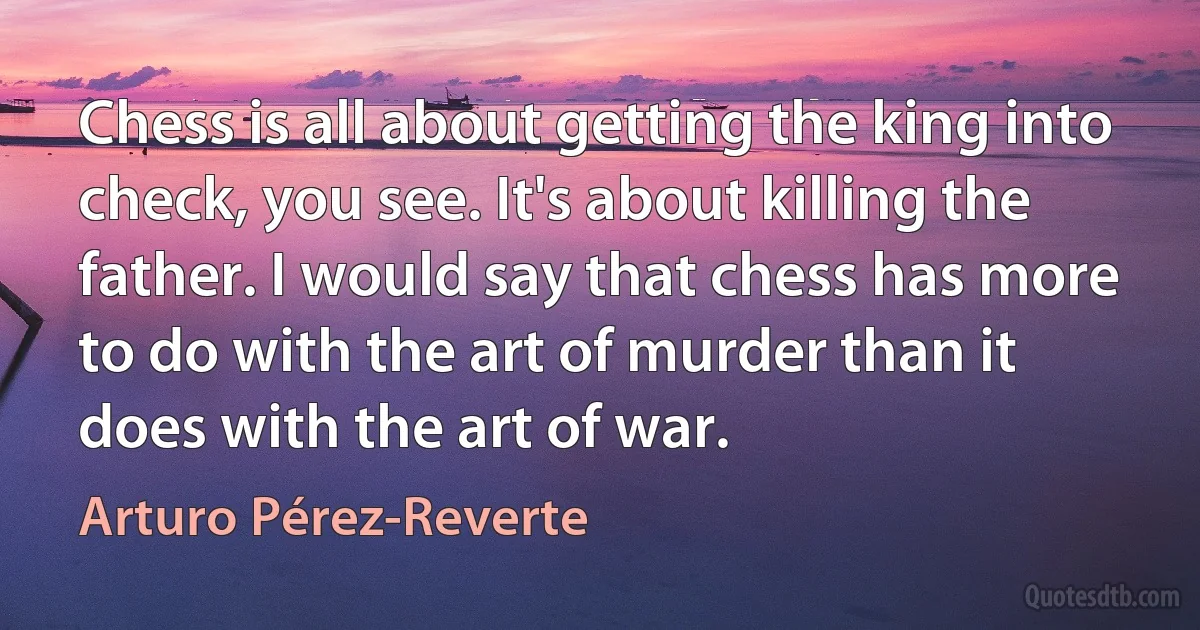 Chess is all about getting the king into check, you see. It's about killing the father. I would say that chess has more to do with the art of murder than it does with the art of war. (Arturo Pérez-Reverte)