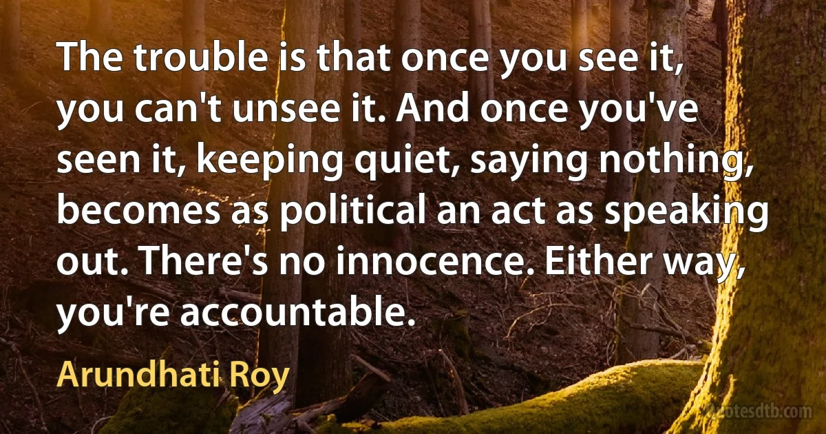 The trouble is that once you see it, you can't unsee it. And once you've seen it, keeping quiet, saying nothing, becomes as political an act as speaking out. There's no innocence. Either way, you're accountable. (Arundhati Roy)