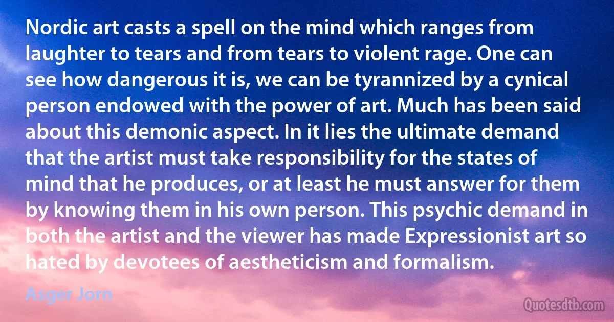 Nordic art casts a spell on the mind which ranges from laughter to tears and from tears to violent rage. One can see how dangerous it is, we can be tyrannized by a cynical person endowed with the power of art. Much has been said about this demonic aspect. In it lies the ultimate demand that the artist must take responsibility for the states of mind that he produces, or at least he must answer for them by knowing them in his own person. This psychic demand in both the artist and the viewer has made Expressionist art so hated by devotees of aestheticism and formalism. (Asger Jorn)