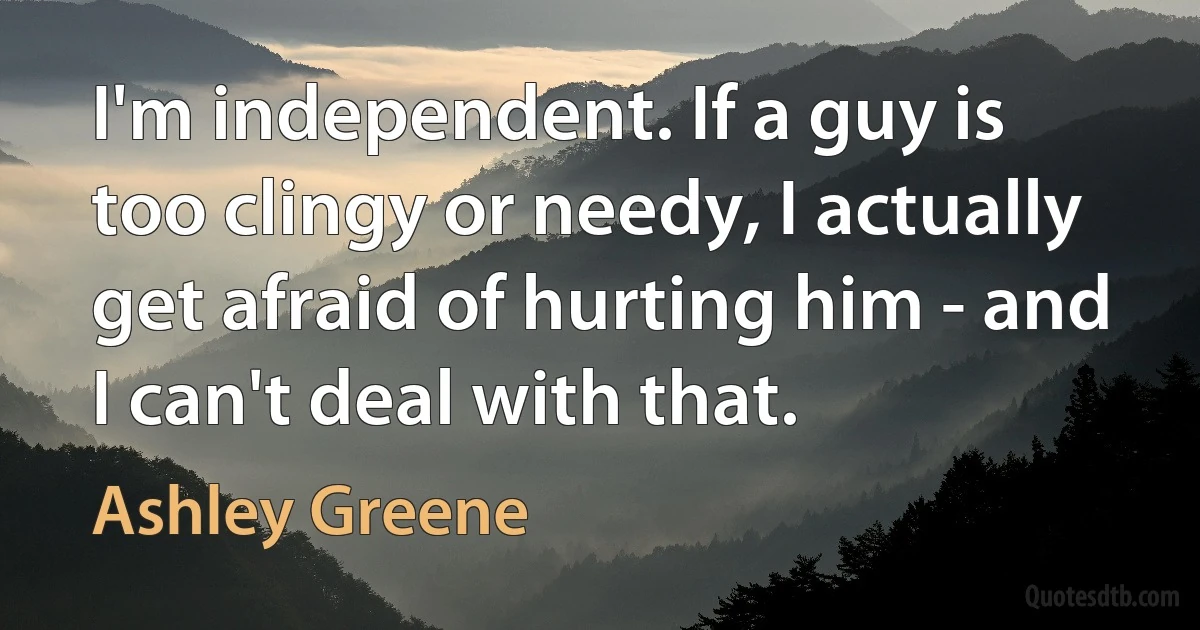 I'm independent. If a guy is too clingy or needy, I actually get afraid of hurting him - and I can't deal with that. (Ashley Greene)