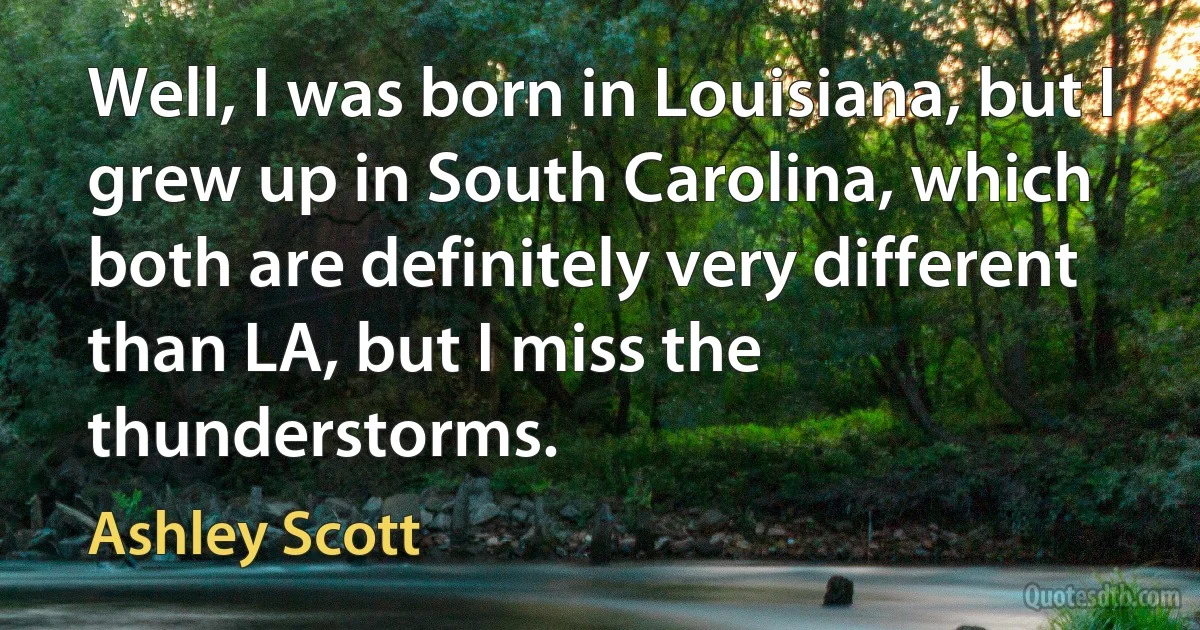 Well, I was born in Louisiana, but I grew up in South Carolina, which both are definitely very different than LA, but I miss the thunderstorms. (Ashley Scott)