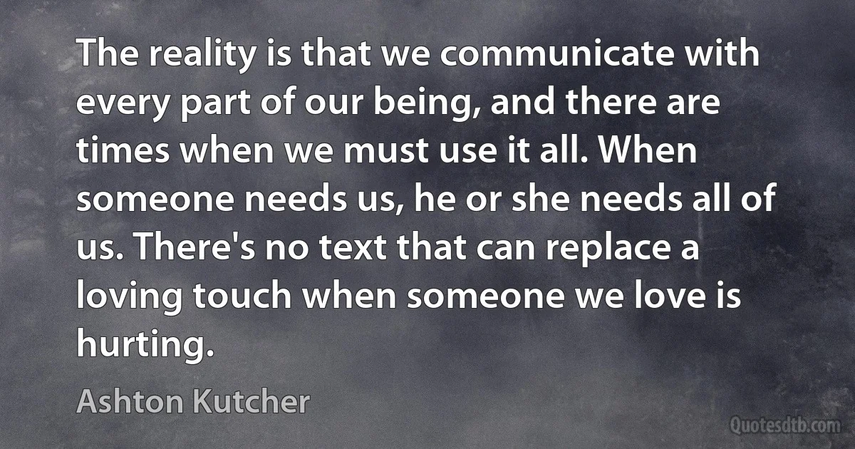 The reality is that we communicate with every part of our being, and there are times when we must use it all. When someone needs us, he or she needs all of us. There's no text that can replace a loving touch when someone we love is hurting. (Ashton Kutcher)