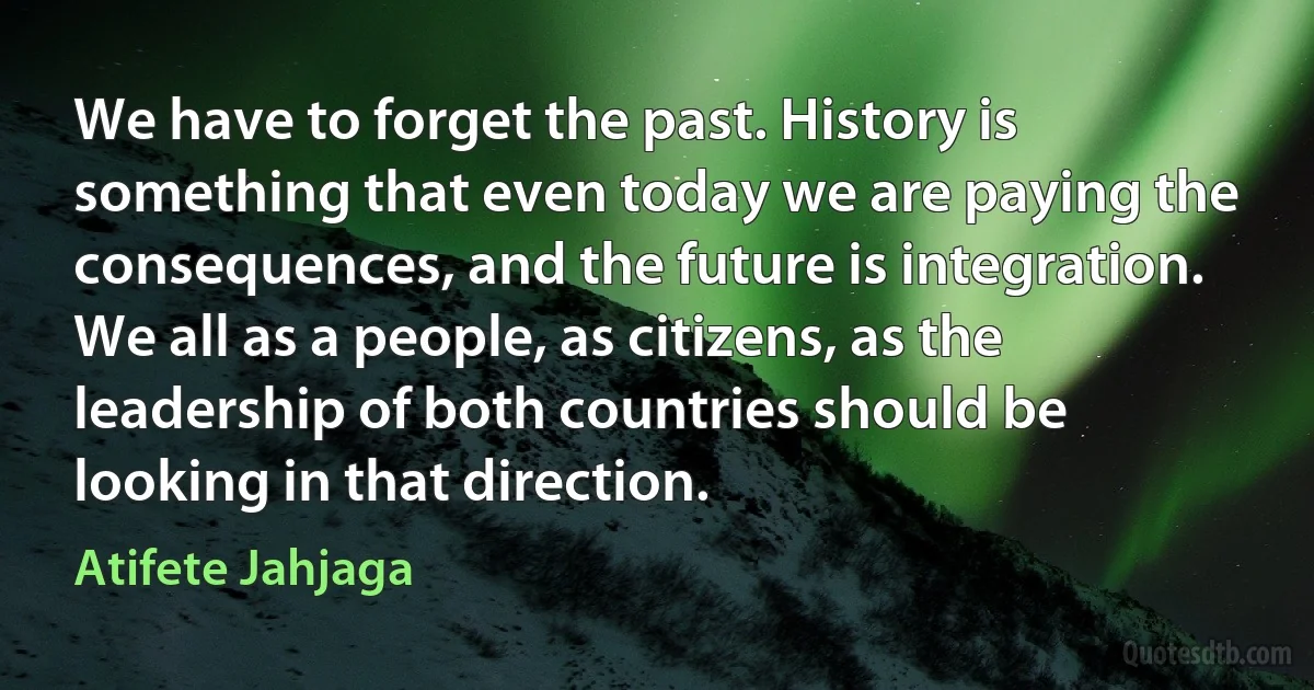 We have to forget the past. History is something that even today we are paying the consequences, and the future is integration. We all as a people, as citizens, as the leadership of both countries should be looking in that direction. (Atifete Jahjaga)