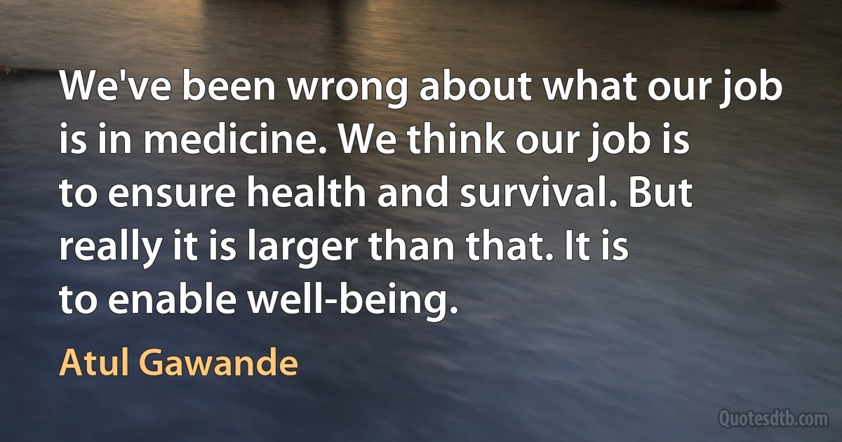 We've been wrong about what our job is in medicine. We think our job is to ensure health and survival. But really it is larger than that. It is to enable well-being. (Atul Gawande)