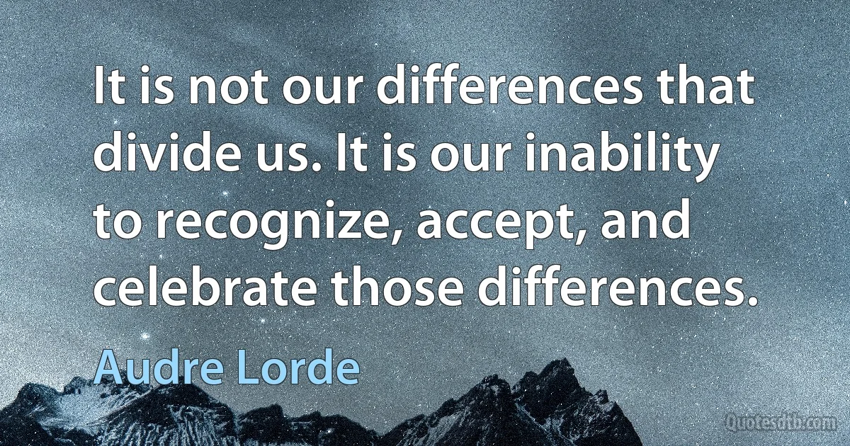 It is not our differences that divide us. It is our inability to recognize, accept, and celebrate those differences. (Audre Lorde)