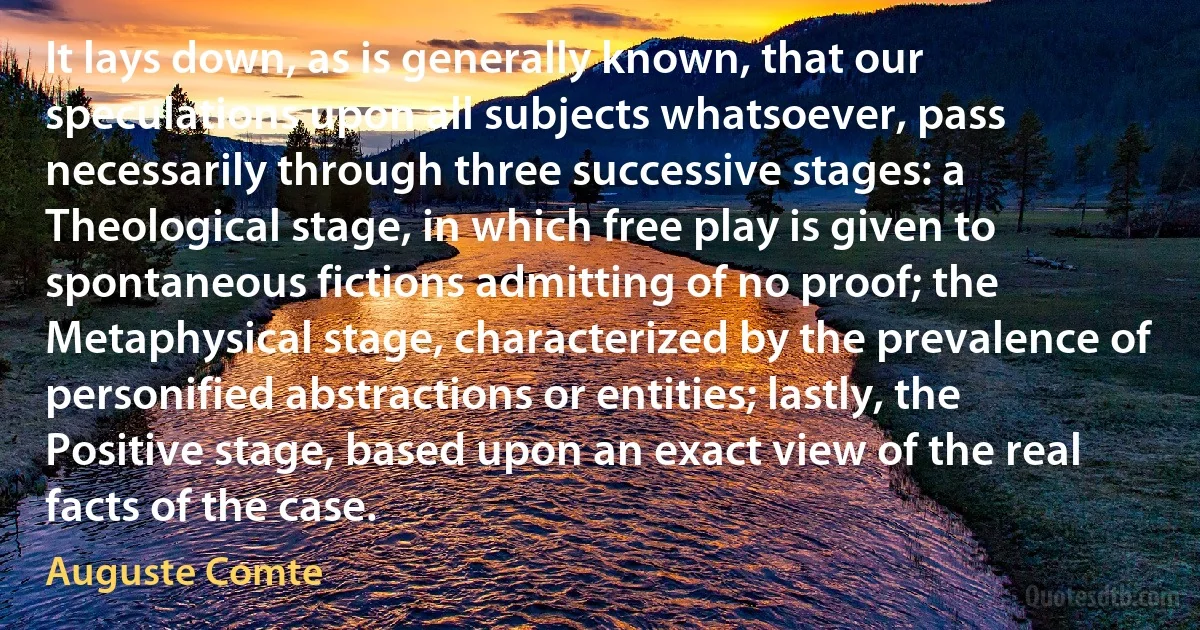 It lays down, as is generally known, that our speculations upon all subjects whatsoever, pass necessarily through three successive stages: a Theological stage, in which free play is given to spontaneous fictions admitting of no proof; the Metaphysical stage, characterized by the prevalence of personified abstractions or entities; lastly, the Positive stage, based upon an exact view of the real facts of the case. (Auguste Comte)