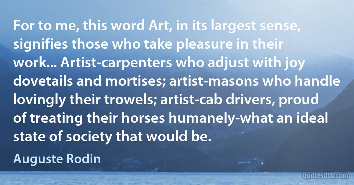 For to me, this word Art, in its largest sense, signifies those who take pleasure in their work... Artist-carpenters who adjust with joy dovetails and mortises; artist-masons who handle lovingly their trowels; artist-cab drivers, proud of treating their horses humanely-what an ideal state of society that would be. (Auguste Rodin)