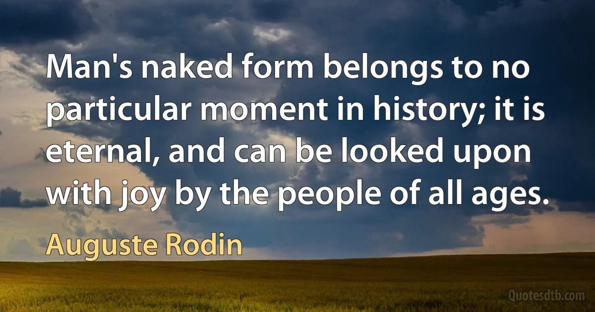 Man's naked form belongs to no particular moment in history; it is eternal, and can be looked upon with joy by the people of all ages. (Auguste Rodin)