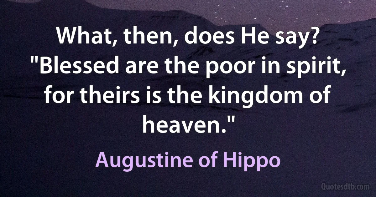 What, then, does He say? "Blessed are the poor in spirit, for theirs is the kingdom of heaven." (Augustine of Hippo)