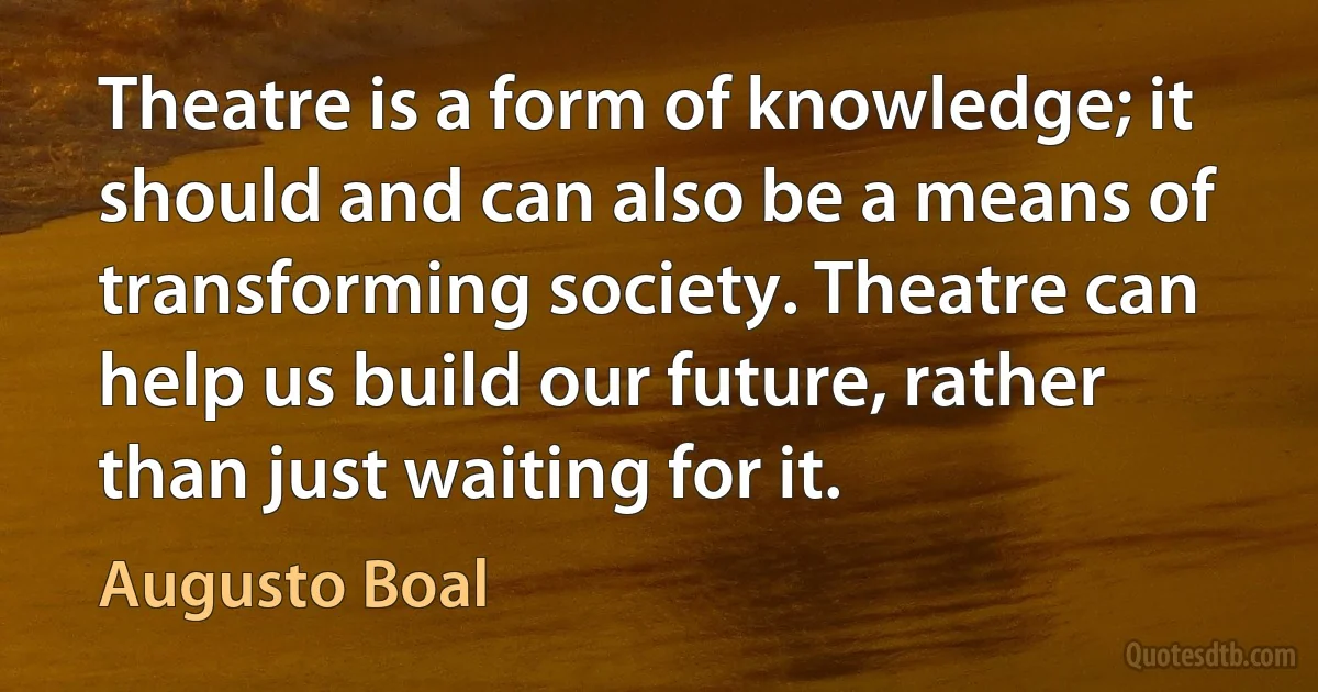 Theatre is a form of knowledge; it should and can also be a means of transforming society. Theatre can help us build our future, rather than just waiting for it. (Augusto Boal)