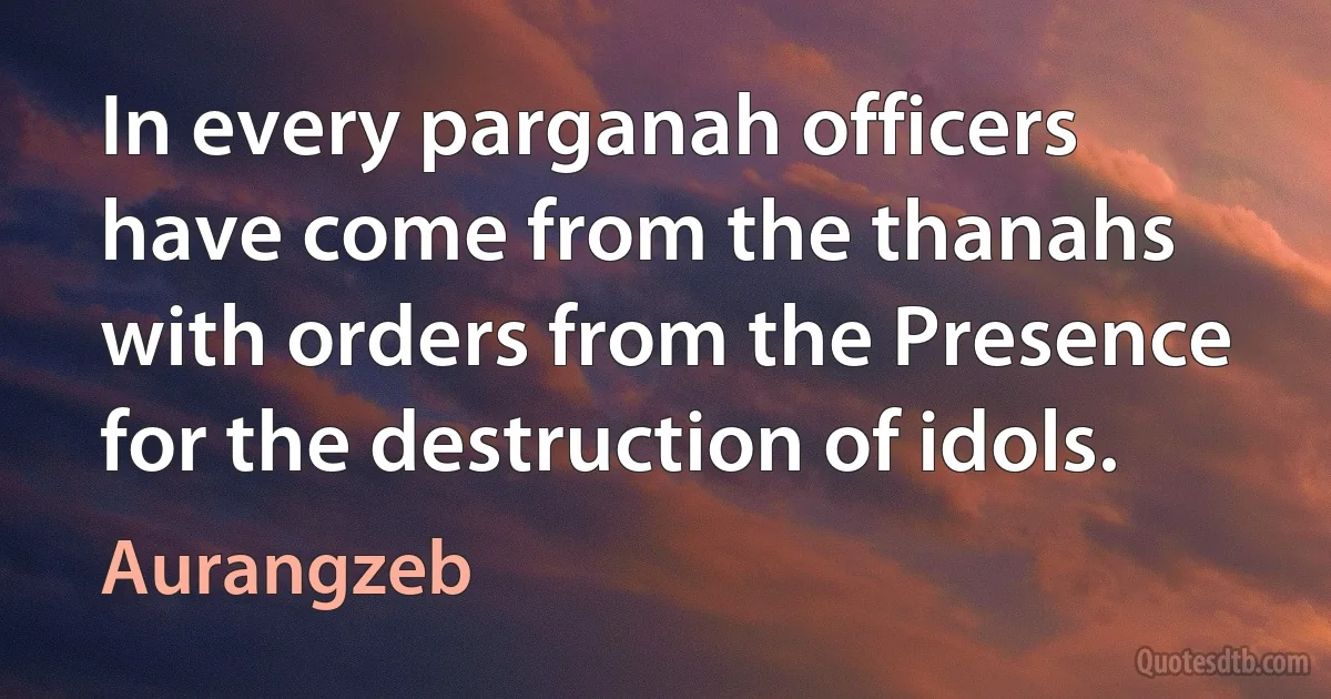 In every parganah officers have come from the thanahs with orders from the Presence for the destruction of idols. (Aurangzeb)