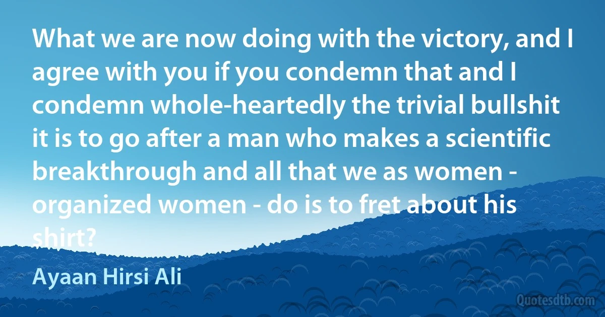 What we are now doing with the victory, and I agree with you if you condemn that and I condemn whole-heartedly the trivial bullshit it is to go after a man who makes a scientific breakthrough and all that we as women - organized women - do is to fret about his shirt? (Ayaan Hirsi Ali)