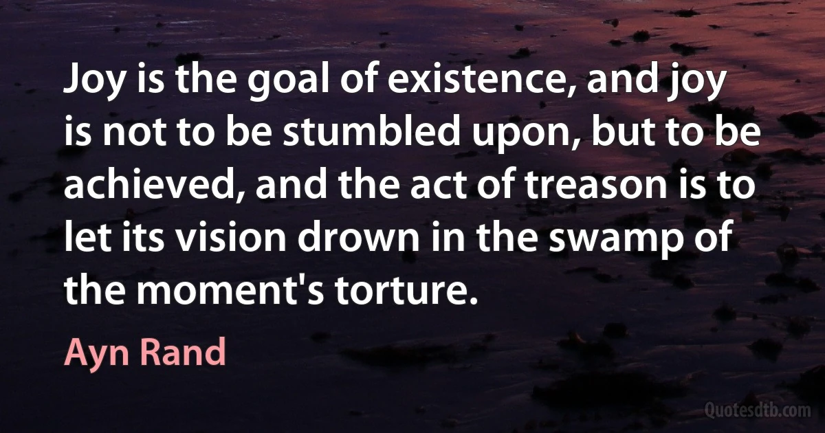 Joy is the goal of existence, and joy is not to be stumbled upon, but to be achieved, and the act of treason is to let its vision drown in the swamp of the moment's torture. (Ayn Rand)