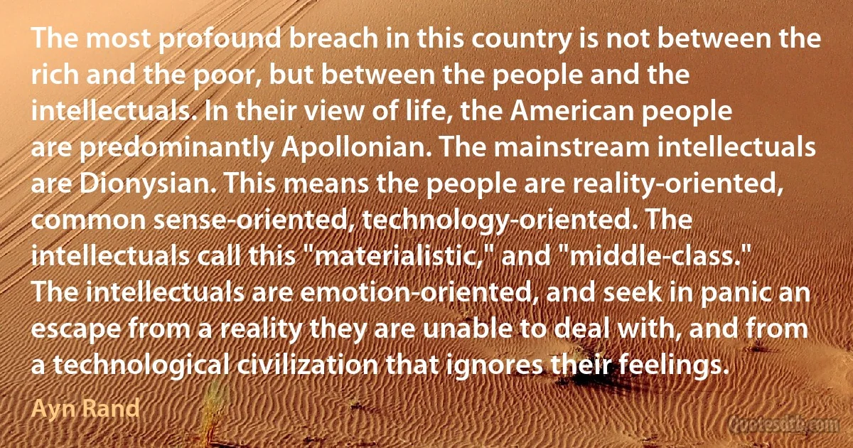 The most profound breach in this country is not between the rich and the poor, but between the people and the intellectuals. In their view of life, the American people are predominantly Apollonian. The mainstream intellectuals are Dionysian. This means the people are reality-oriented, common sense-oriented, technology-oriented. The intellectuals call this "materialistic," and "middle-class." The intellectuals are emotion-oriented, and seek in panic an escape from a reality they are unable to deal with, and from a technological civilization that ignores their feelings. (Ayn Rand)