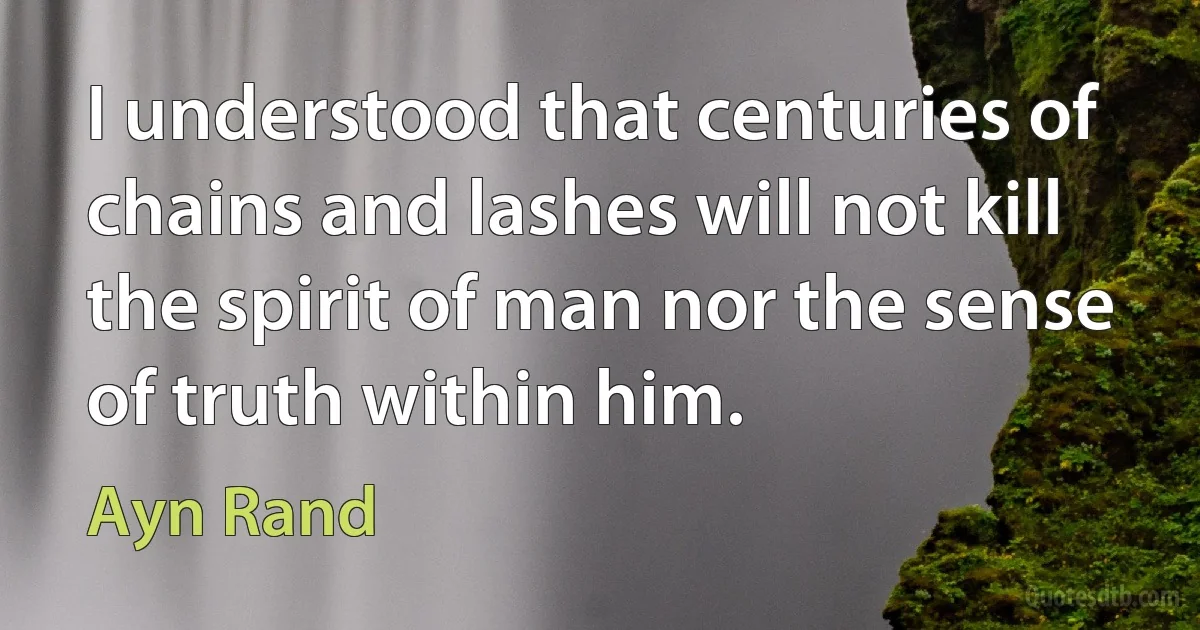 I understood that centuries of chains and lashes will not kill the spirit of man nor the sense of truth within him. (Ayn Rand)