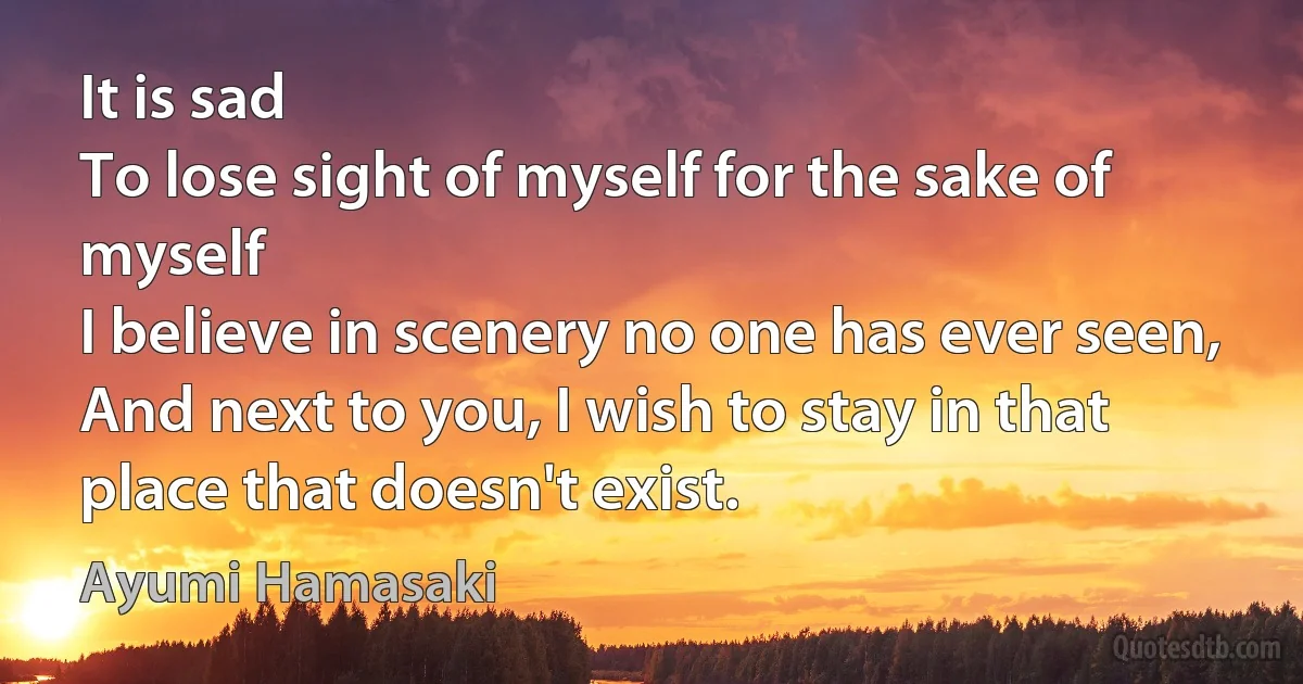 It is sad
To lose sight of myself for the sake of myself
I believe in scenery no one has ever seen,
And next to you, I wish to stay in that place that doesn't exist. (Ayumi Hamasaki)