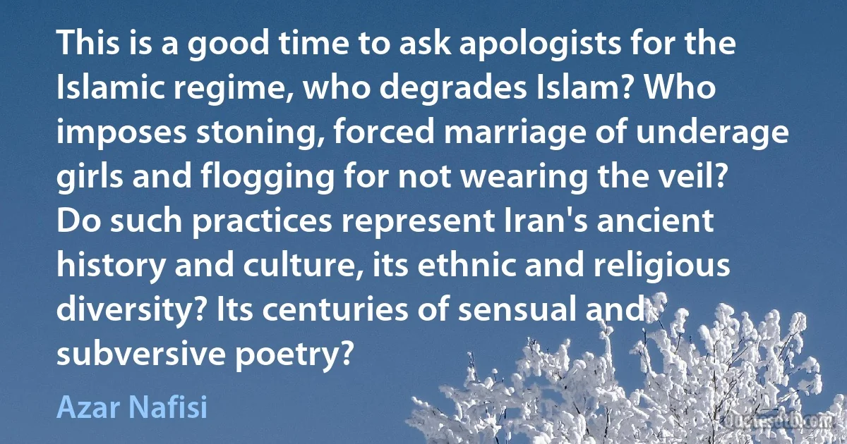 This is a good time to ask apologists for the Islamic regime, who degrades Islam? Who imposes stoning, forced marriage of underage girls and flogging for not wearing the veil? Do such practices represent Iran's ancient history and culture, its ethnic and religious diversity? Its centuries of sensual and subversive poetry? (Azar Nafisi)