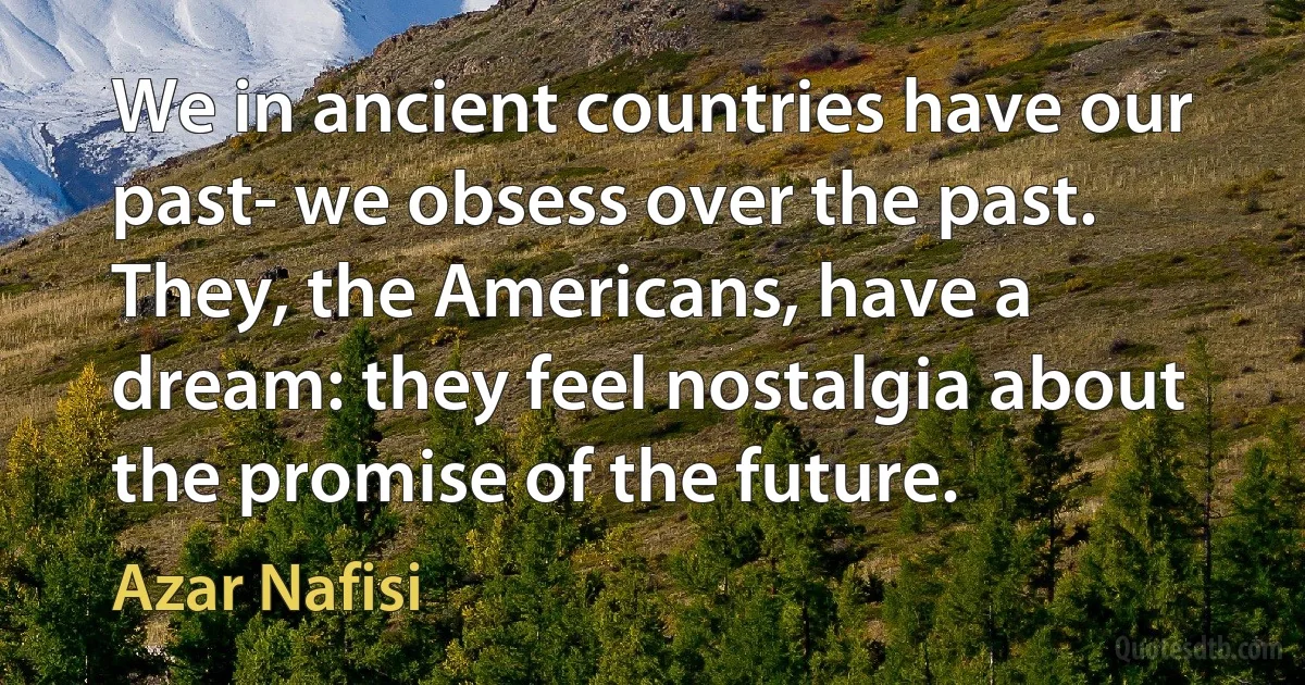 We in ancient countries have our past- we obsess over the past. They, the Americans, have a dream: they feel nostalgia about the promise of the future. (Azar Nafisi)