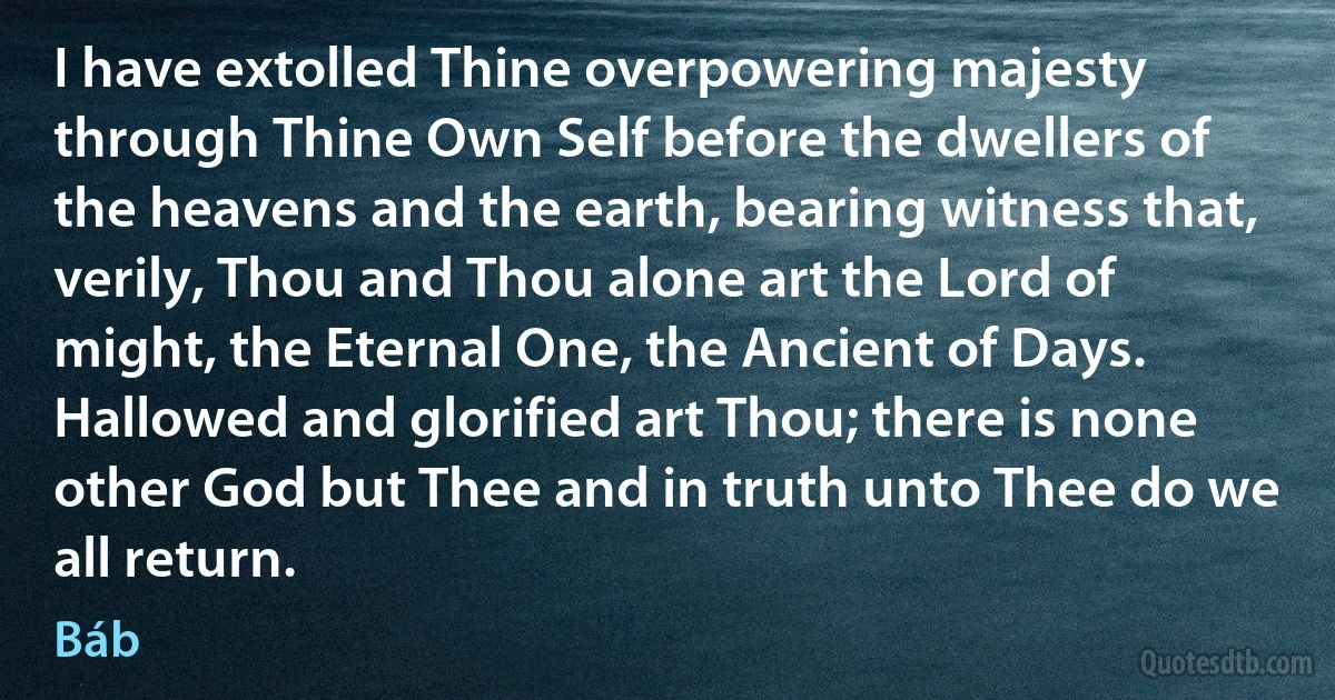 I have extolled Thine overpowering majesty through Thine Own Self before the dwellers of the heavens and the earth, bearing witness that, verily, Thou and Thou alone art the Lord of might, the Eternal One, the Ancient of Days.
Hallowed and glorified art Thou; there is none other God but Thee and in truth unto Thee do we all return. (Báb)