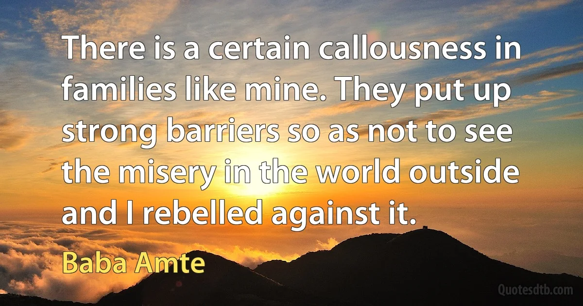 There is a certain callousness in families like mine. They put up strong barriers so as not to see the misery in the world outside and I rebelled against it. (Baba Amte)