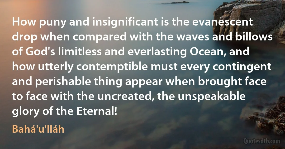 How puny and insignificant is the evanescent drop when compared with the waves and billows of God's limitless and everlasting Ocean, and how utterly contemptible must every contingent and perishable thing appear when brought face to face with the uncreated, the unspeakable glory of the Eternal! (Bahá'u'lláh)