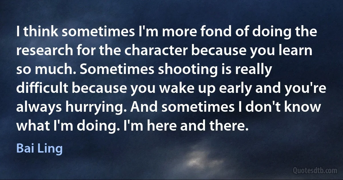 I think sometimes I'm more fond of doing the research for the character because you learn so much. Sometimes shooting is really difficult because you wake up early and you're always hurrying. And sometimes I don't know what I'm doing. I'm here and there. (Bai Ling)