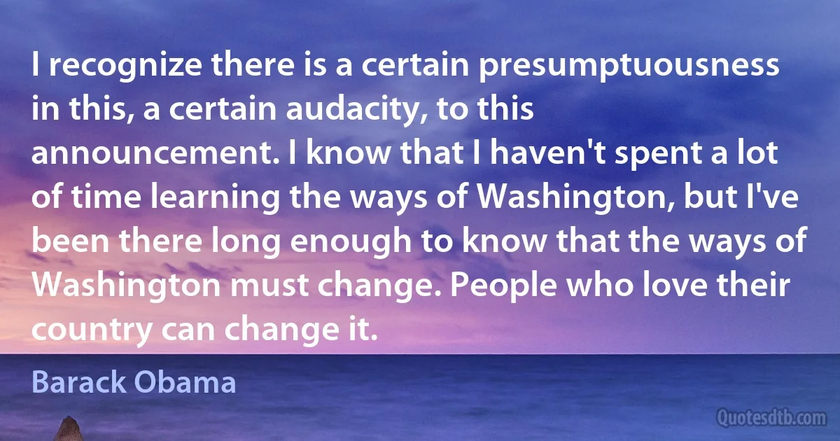 I recognize there is a certain presumptuousness in this, a certain audacity, to this announcement. I know that I haven't spent a lot of time learning the ways of Washington, but I've been there long enough to know that the ways of Washington must change. People who love their country can change it. (Barack Obama)