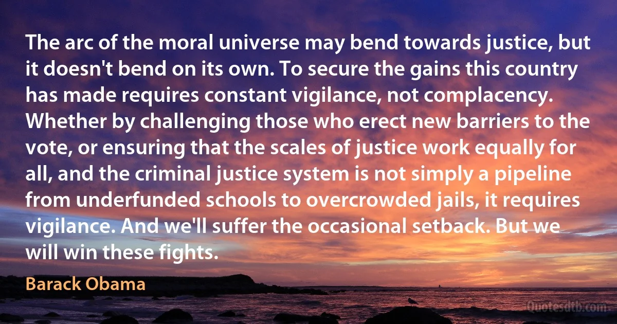 The arc of the moral universe may bend towards justice, but it doesn't bend on its own. To secure the gains this country has made requires constant vigilance, not complacency. Whether by challenging those who erect new barriers to the vote, or ensuring that the scales of justice work equally for all, and the criminal justice system is not simply a pipeline from underfunded schools to overcrowded jails, it requires vigilance. And we'll suffer the occasional setback. But we will win these fights. (Barack Obama)