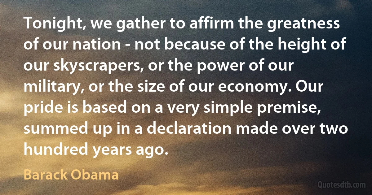 Tonight, we gather to affirm the greatness of our nation - not because of the height of our skyscrapers, or the power of our military, or the size of our economy. Our pride is based on a very simple premise, summed up in a declaration made over two hundred years ago. (Barack Obama)