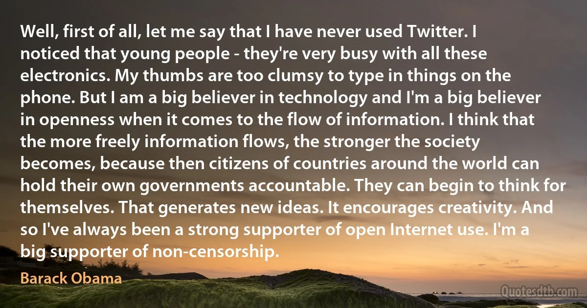 Well, first of all, let me say that I have never used Twitter. I noticed that young people - they're very busy with all these electronics. My thumbs are too clumsy to type in things on the phone. But I am a big believer in technology and I'm a big believer in openness when it comes to the flow of information. I think that the more freely information flows, the stronger the society becomes, because then citizens of countries around the world can hold their own governments accountable. They can begin to think for themselves. That generates new ideas. It encourages creativity. And so I've always been a strong supporter of open Internet use. I'm a big supporter of non-censorship. (Barack Obama)