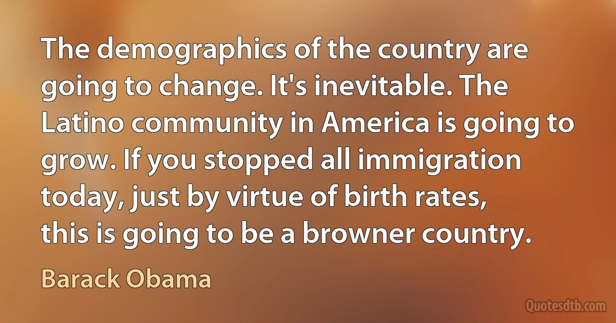 The demographics of the country are going to change. It's inevitable. The Latino community in America is going to grow. If you stopped all immigration today, just by virtue of birth rates, this is going to be a browner country. (Barack Obama)