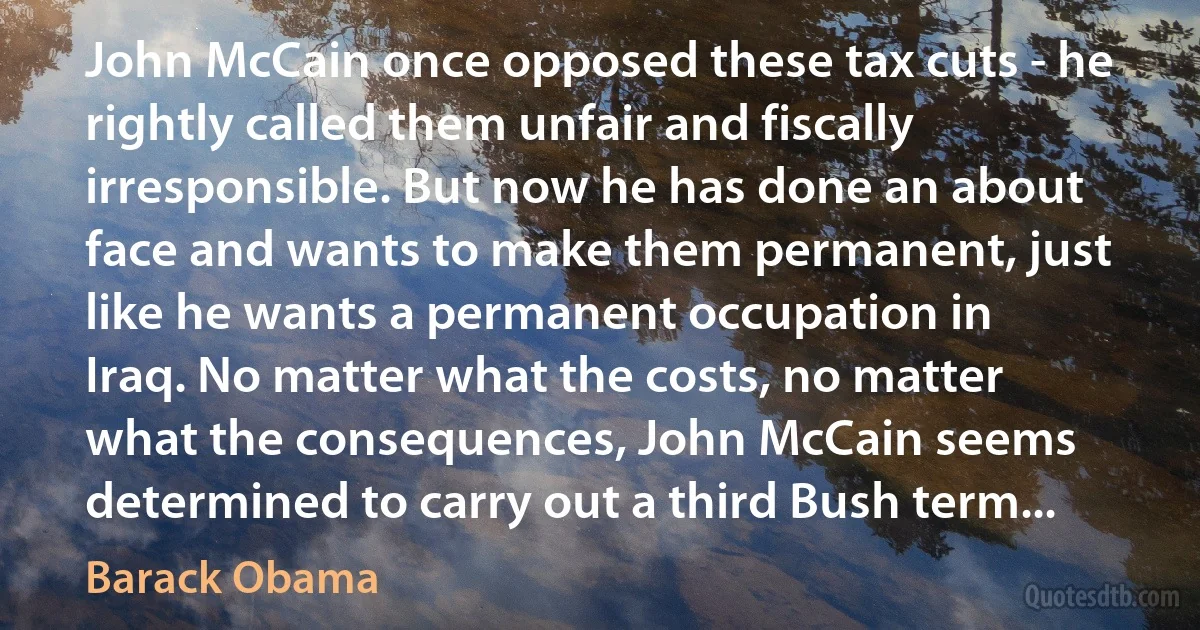 John McCain once opposed these tax cuts - he rightly called them unfair and fiscally irresponsible. But now he has done an about face and wants to make them permanent, just like he wants a permanent occupation in Iraq. No matter what the costs, no matter what the consequences, John McCain seems determined to carry out a third Bush term... (Barack Obama)