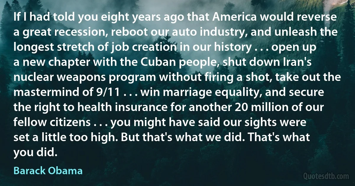 If I had told you eight years ago that America would reverse a great recession, reboot our auto industry, and unleash the longest stretch of job creation in our history . . . open up a new chapter with the Cuban people, shut down Iran's nuclear weapons program without firing a shot, take out the mastermind of 9/11 . . . win marriage equality, and secure the right to health insurance for another 20 million of our fellow citizens . . . you might have said our sights were set a little too high. But that's what we did. That's what you did. (Barack Obama)