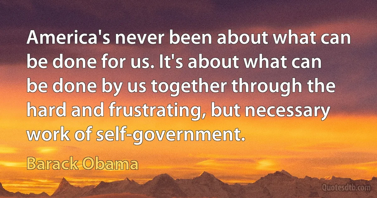 America's never been about what can be done for us. It's about what can be done by us together through the hard and frustrating, but necessary work of self-government. (Barack Obama)