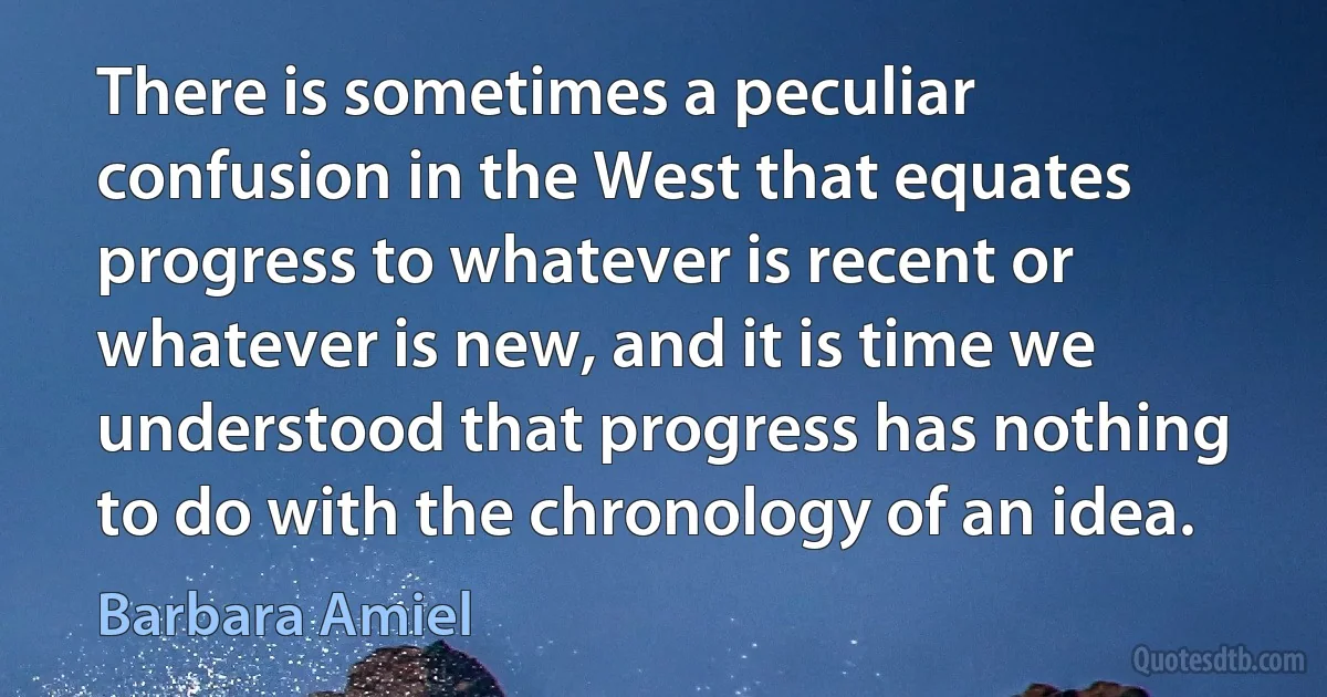 There is sometimes a peculiar confusion in the West that equates progress to whatever is recent or whatever is new, and it is time we understood that progress has nothing to do with the chronology of an idea. (Barbara Amiel)