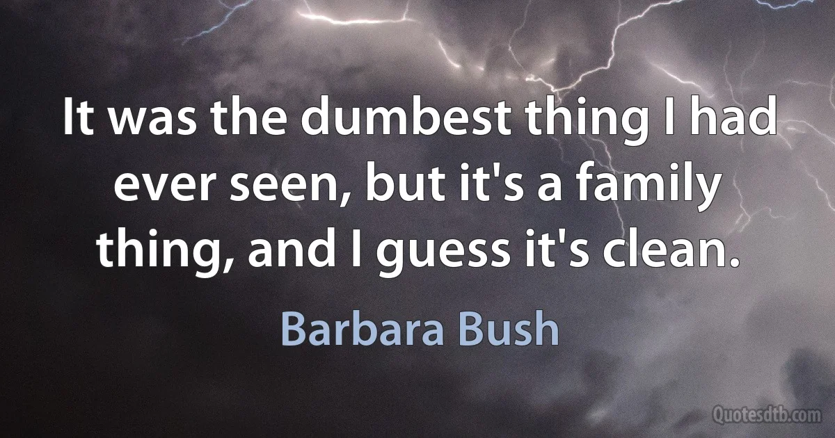 It was the dumbest thing I had ever seen, but it's a family thing, and I guess it's clean. (Barbara Bush)