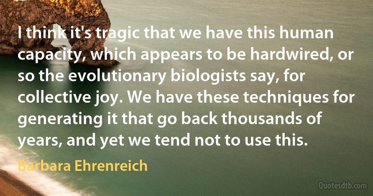 I think it's tragic that we have this human capacity, which appears to be hardwired, or so the evolutionary biologists say, for collective joy. We have these techniques for generating it that go back thousands of years, and yet we tend not to use this. (Barbara Ehrenreich)