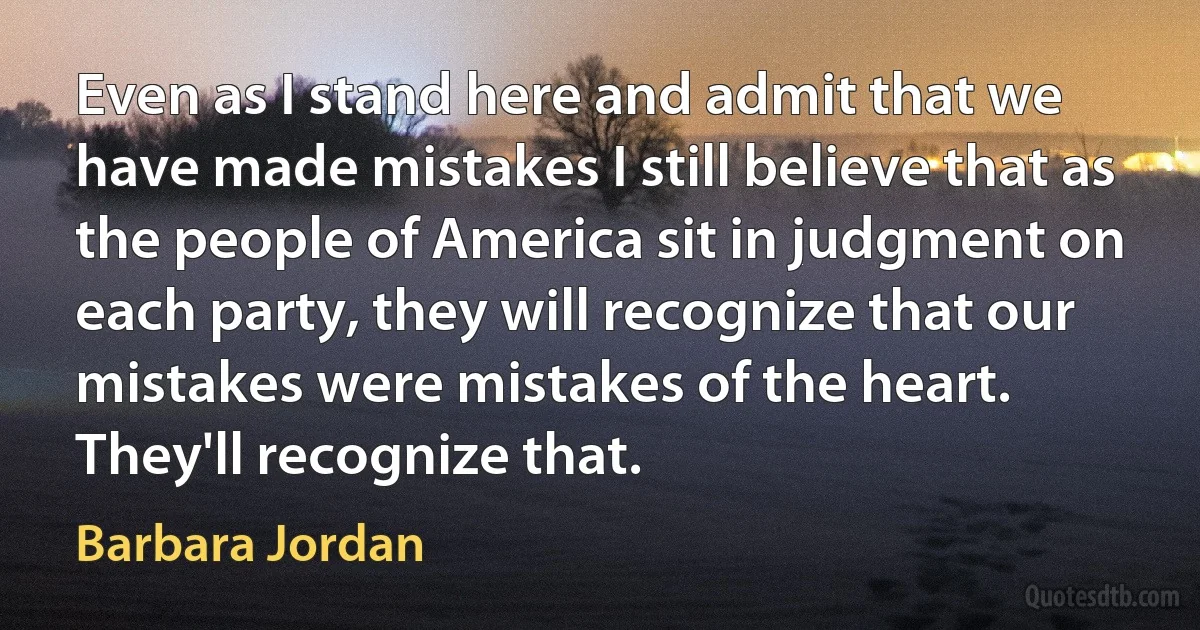 Even as I stand here and admit that we have made mistakes I still believe that as the people of America sit in judgment on each party, they will recognize that our mistakes were mistakes of the heart. They'll recognize that. (Barbara Jordan)