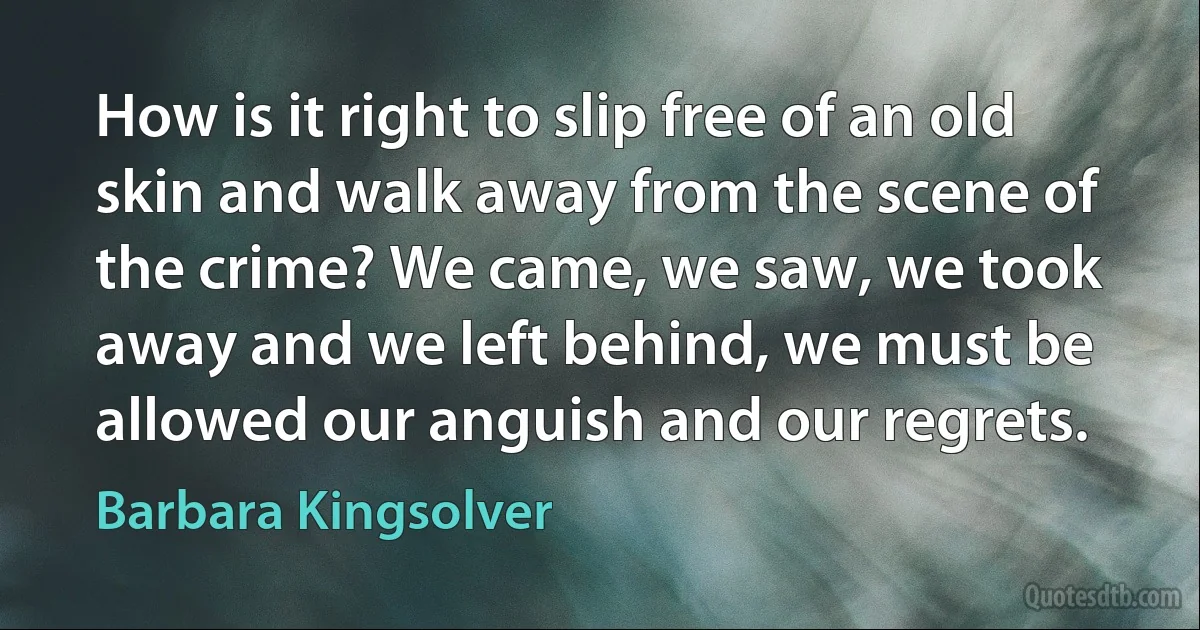 How is it right to slip free of an old skin and walk away from the scene of the crime? We came, we saw, we took away and we left behind, we must be allowed our anguish and our regrets. (Barbara Kingsolver)