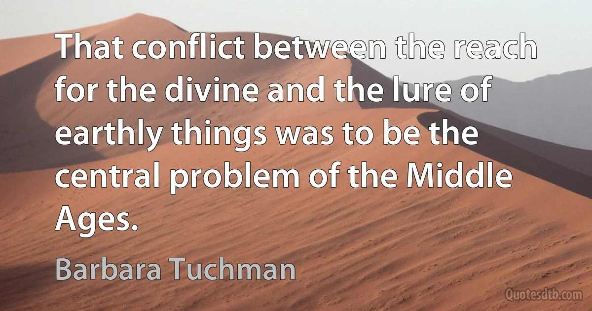 That conflict between the reach for the divine and the lure of earthly things was to be the central problem of the Middle Ages. (Barbara Tuchman)