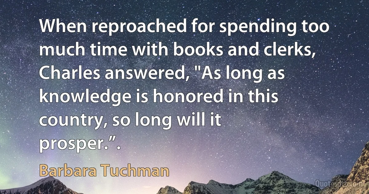 When reproached for spending too much time with books and clerks, Charles answered, "As long as knowledge is honored in this country, so long will it prosper.”. (Barbara Tuchman)