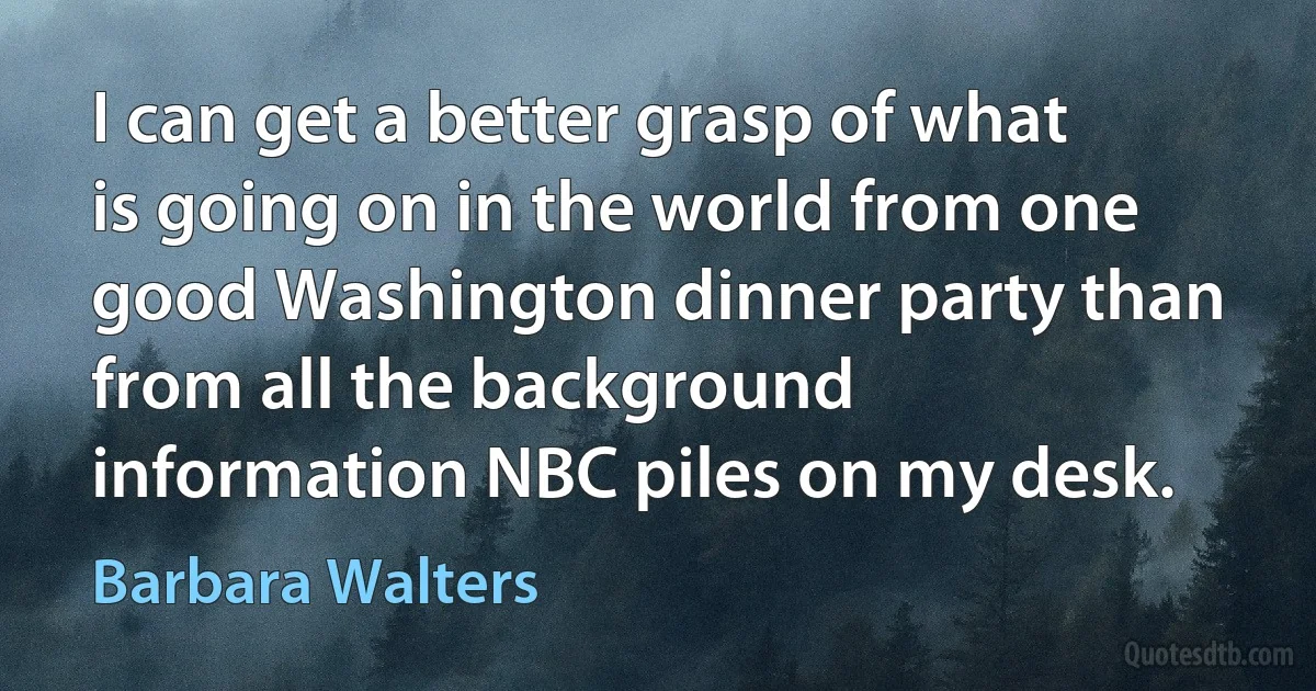 I can get a better grasp of what is going on in the world from one good Washington dinner party than from all the background information NBC piles on my desk. (Barbara Walters)