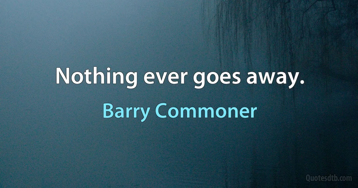 Nothing ever goes away. (Barry Commoner)