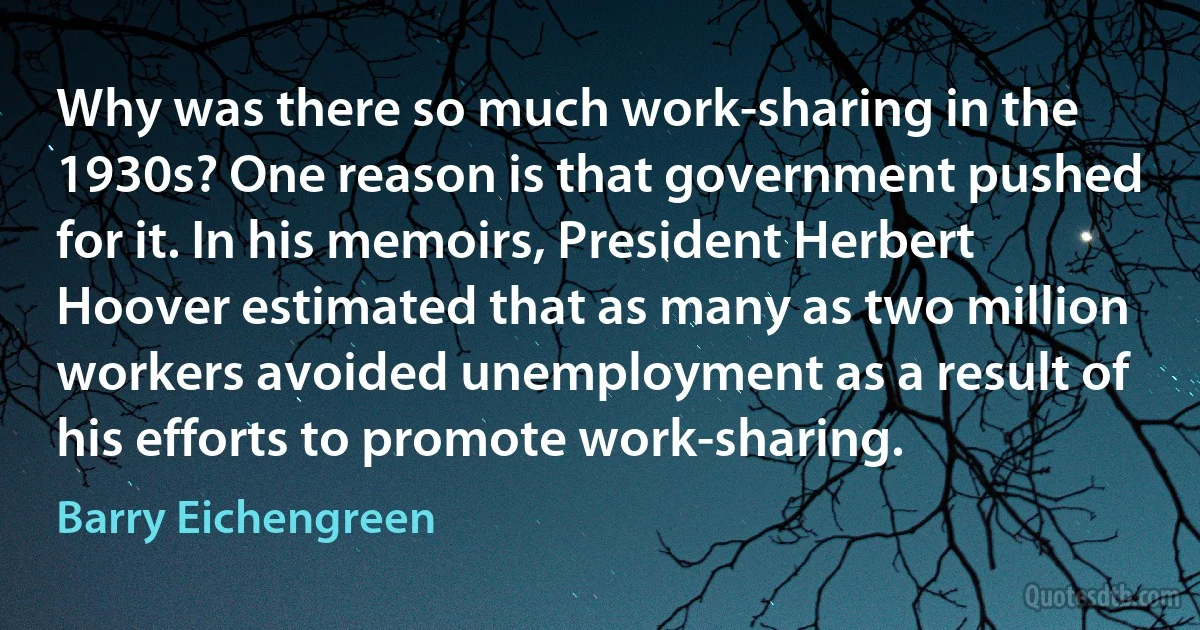 Why was there so much work-sharing in the 1930s? One reason is that government pushed for it. In his memoirs, President Herbert Hoover estimated that as many as two million workers avoided unemployment as a result of his efforts to promote work-sharing. (Barry Eichengreen)